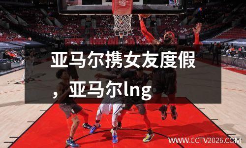 亚马尔携女友度假，亚马尔lng