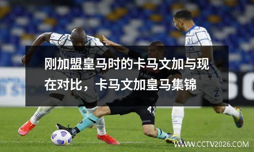 刚加盟皇马时的卡马文加与现在对比，卡马文加皇马集锦