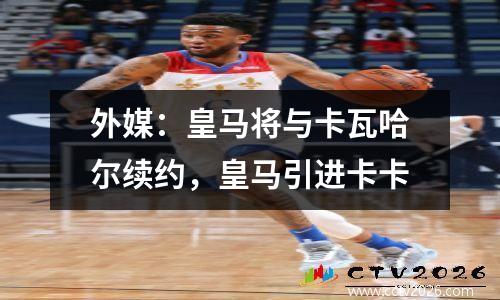 外媒：皇马将与卡瓦哈尔续约，皇马引进卡卡