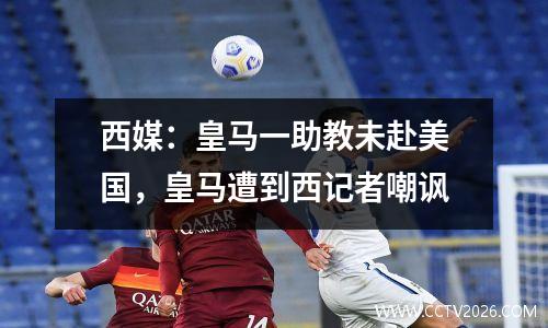西媒：皇马一助教未赴美国，皇马遭到西记者嘲讽