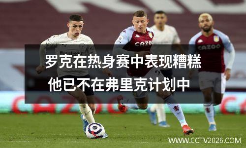罗克在热身赛中表现糟糕 他已不在弗里克计划中