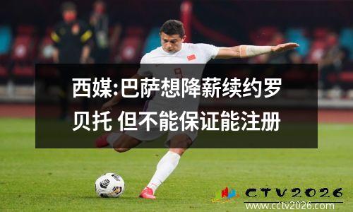 西媒:巴萨想降薪续约罗贝托 但不能保证能注册