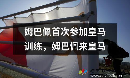 姆巴佩首次参加皇马训练，姆巴佩来皇马