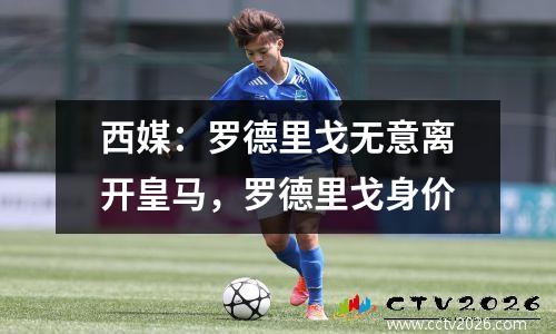 西媒：罗德里戈无意离开皇马，罗德里戈身价