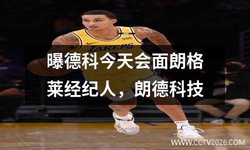 曝德科今天会面朗格莱经纪人，朗德科技