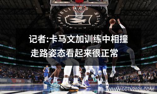 记者:卡马文加训练中相撞 走路姿态看起来很正常
