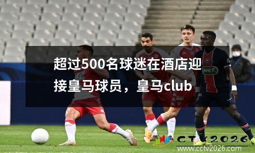 超过500名球迷在酒店迎接皇马球员，皇马club
