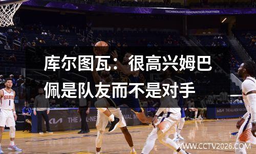 库尔图瓦：很高兴姆巴佩是队友而不是对手