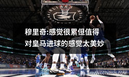 穆里奇:感觉很累但值得 对皇马进球的感觉太美妙