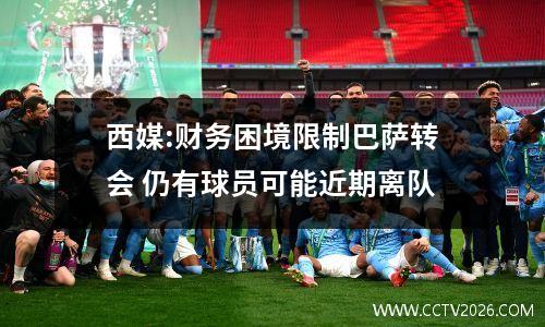 西媒:财务困境限制巴萨转会 仍有球员可能近期离队