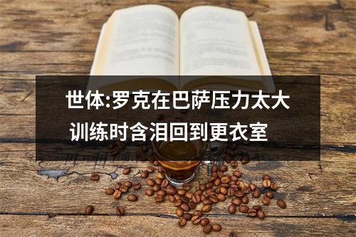 世体:罗克在巴萨压力太大 训练时含泪回到更衣室