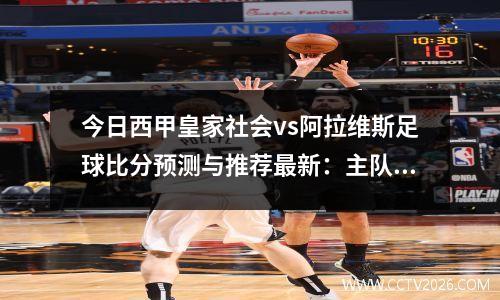 今日西甲皇家社会vs阿拉维斯足球比分预测与推荐最新：主队近10次面对客队仅负1场