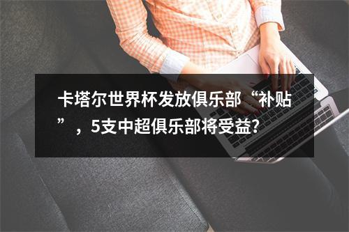 卡塔尔世界杯发放俱乐部“补贴”，5支中超俱乐部将受益？