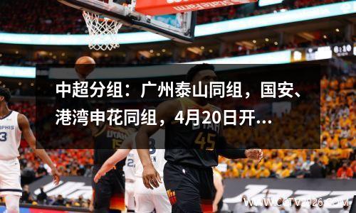 中超分组：广州泰山同组，国安、港湾申花同组，4月20日开赛