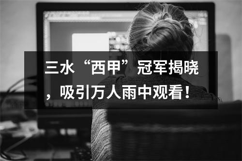 三水“西甲”冠军揭晓，吸引万人雨中观看！