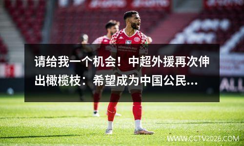 请给我一个机会！中超外援再次伸出橄榄枝：希望成为中国公民，为国足效力