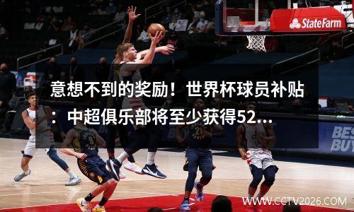 意想不到的奖励！世界杯球员补贴：中超俱乐部将至少获得529万元！