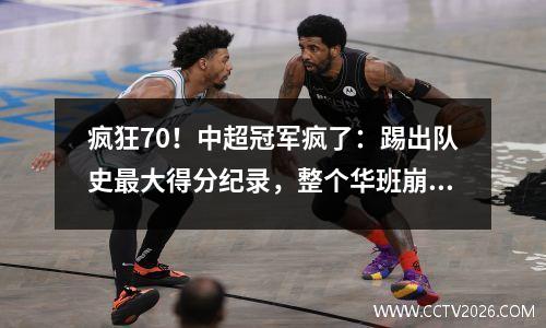 疯狂70！中超冠军疯了：踢出队史最大得分纪录，整个华班崩塌。