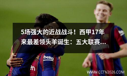 5场强大的近战战斗！西甲17年来最差领头羊诞生：五大联赛排名垫底