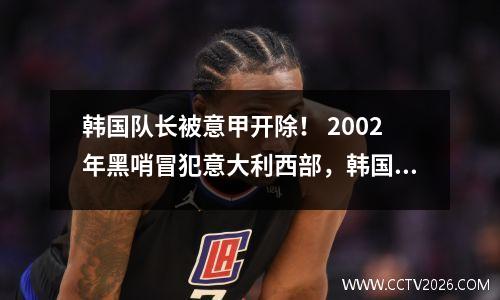 韩国队长被意甲开除！ 2002年黑哨冒犯意大利西部，韩国国会议员公开承认