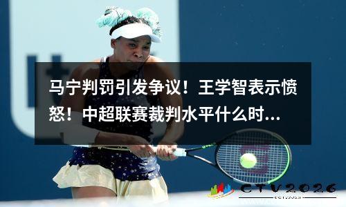马宁判罚引发争议！王学智表示愤怒！中超联赛裁判水平什么时候才能提高？