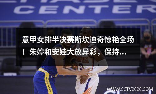 意甲女排半决赛斯坎迪奇惊艳全场！朱婷和安娃大放异彩，保持米兰干净利落！