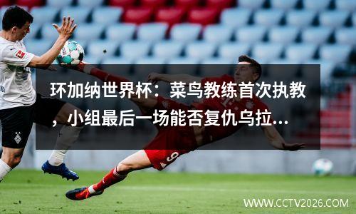 环加纳世界杯：菜鸟教练首次执教，小组最后一场能否复仇乌拉圭？