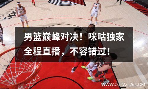 男篮巅峰对决！咪咕独家全程直播，不容错过！