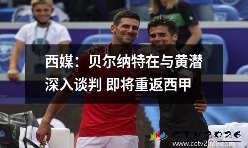 西媒：贝尔纳特在与黄潜深入谈判 即将重返西甲