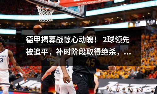 德甲揭幕战惊心动魄！ 2球领先被追平，补时阶段取得绝杀，卫冕冠军险胜。