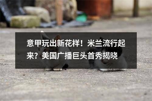 意甲玩出新花样！米兰流行起来？美国广播巨头首秀揭晓