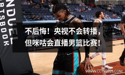 不后悔！央视不会转播，但咪咕会直播男篮比赛！