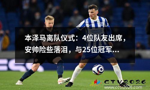 本泽马离队仪式：4位队友出席，安帅险些落泪，与25位冠军合影