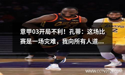 意甲03开局不利！孔蒂：这场比赛是一场灾难，我向所有人道歉