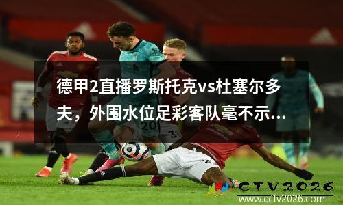 德甲2直播罗斯托克vs杜塞尔多夫，外围水位足彩客队毫不示弱