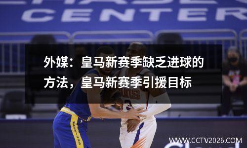 外媒：皇马新赛季缺乏进球的方法，皇马新赛季引援目标