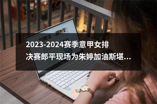 2023-2024赛季意甲女排决赛郎平现场为朱婷加油斯堪迪克VS科内利亚诺
