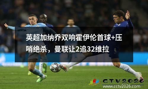 英超加纳乔双响霍伊伦首球+压哨绝杀，曼联让2追32维拉
