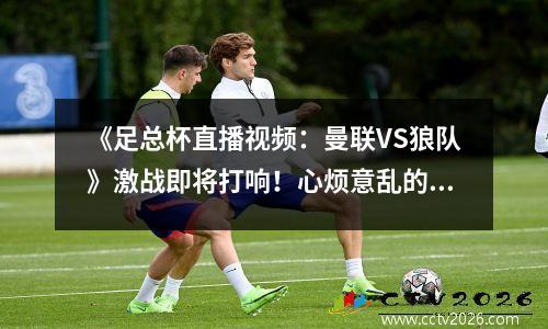 《足总杯直播视频：曼联VS狼队》激战即将打响！心烦意乱的红魔难“驯狼”