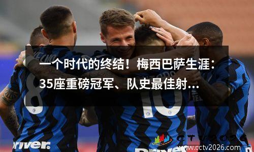 一个时代的终结！梅西巴萨生涯：35座重磅冠军、队史最佳射手+六座金球奖