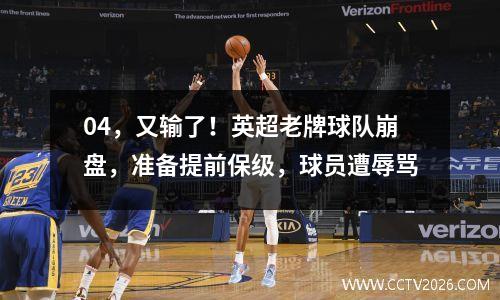 04，又输了！英超老牌球队崩盘，准备提前保级，球员遭辱骂