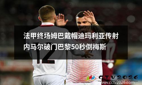 法甲终场姆巴戴帽迪玛利亚传射内马尔破门巴黎50秒倒梅斯