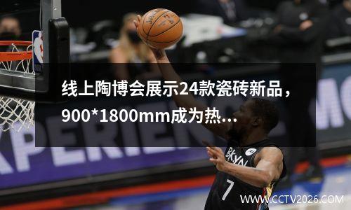 线上陶博会展示24款瓷砖新品，900*1800mm成为热门尺寸