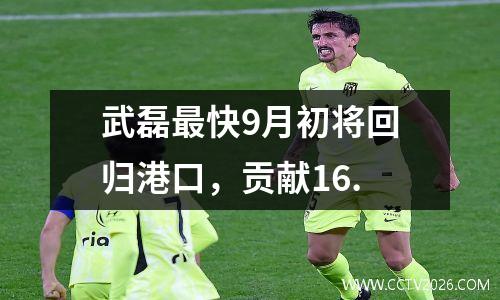 武磊最快9月初将回归港口，贡献16.