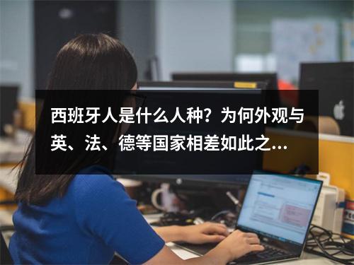西班牙人是什么人种？为何外观与英、法、德等国家相差如此之大？