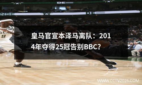 皇马官宣本泽马离队：2014年夺得25冠告别BBC？