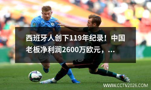 西班牙人创下119年纪录！中国老板净利润2600万欧元，两大目标曝光