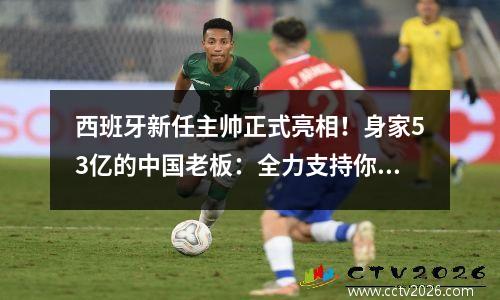 西班牙新任主帅正式亮相！身家53亿的中国老板：全力支持你的工作