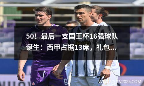 50！最后一支国王杯16强球队诞生：西甲占据13席，礼包仅剩3份
