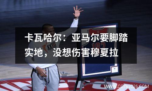 卡瓦哈尔：亚马尔要脚踏实地，没想伤害穆夏拉